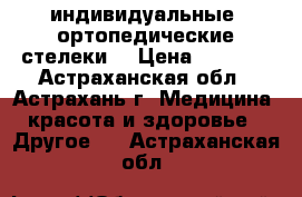 индивидуальные  ортопедические стелеки  › Цена ­ 3 700 - Астраханская обл., Астрахань г. Медицина, красота и здоровье » Другое   . Астраханская обл.